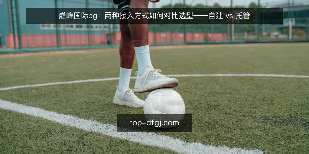 巅峰国际pg:两种接入方式如何对比选型——自建 vs 托管 — 先定义需求:你到底要解决什么问题 配图